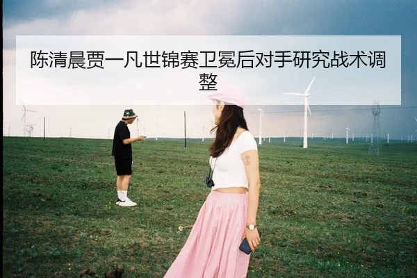 陈清晨贾一凡世锦赛卫冕后对手研究战术调整