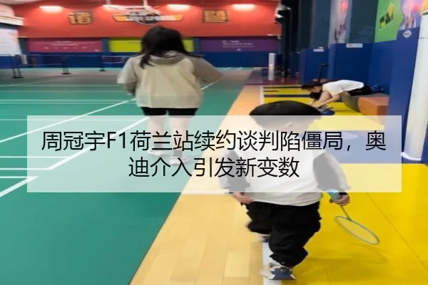 周冠宇F1荷兰站续约谈判陷僵局，奥迪介入引发新变数