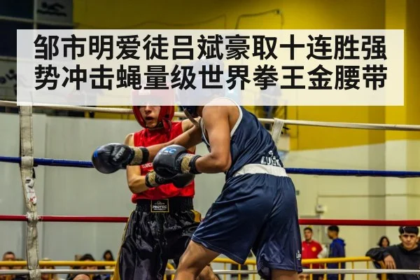 邹市明爱徒吕斌豪取十连胜强势冲击蝇量级世界拳王金腰带